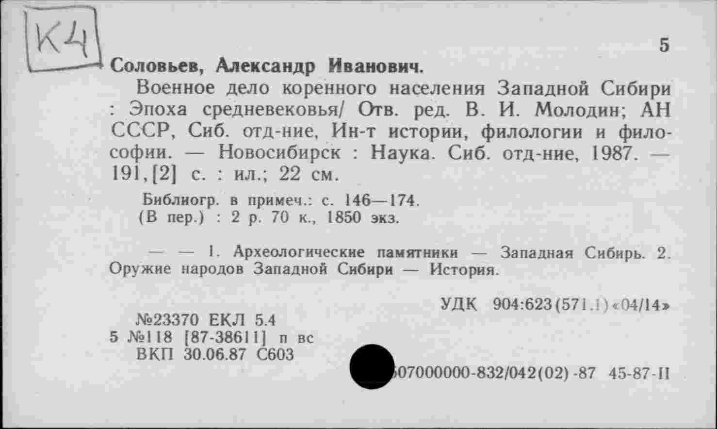 ﻿5
Соловьев, Александр Иванович.
Военное дело коренного населения Западной Сибири : Эпоха средневековья/ Отв. ред. В. И. Молодин; АН СССР, Сиб. отд-ние, Ин-т истории, филологии и философии. — Новосибирск : Наука. Сиб. отд-ние, 1987. — 191, [2] с. : ил.; 22 см.
Библиогр. в примем.: с. 146—174.
(В пер.) : 2 р. 70 к., 1850 экз.
— — 1. Археологические памятники — Западная Сибирь. 2. Оружие народов Западной Сибири — История.
№23370 ЕКЛ 5.4
5 №118 [87-38611] п вс ВКП 30.06.87 С603
УДК 904:623 (571.1) «04/14»
07000000-832/042(02) -87 45-87-П